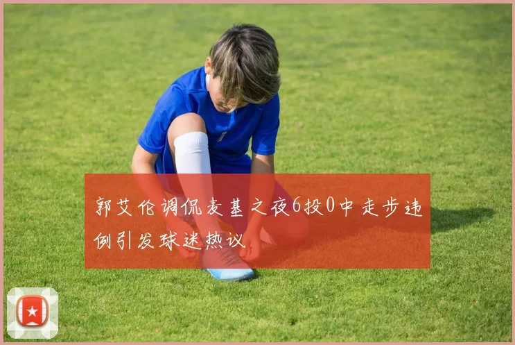 郭艾伦调侃麦基之夜6投0中走步违例引发球迷热议