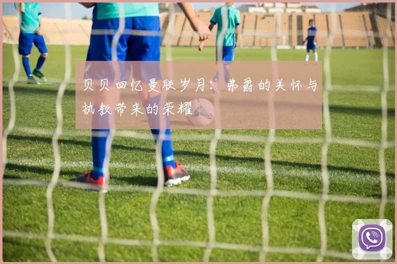贝贝回忆曼联岁月：弗爵的关怀与执教带来的荣耀