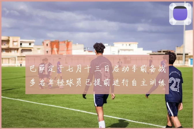 巴萨定于七月十三日启动季前备战多名年轻球员已提前进行自主训练