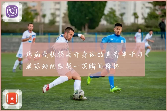疼痛是软弱离开身体的声音华子与道苏姆的默契一笑瞬间释怀
