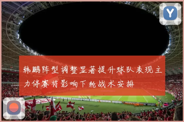 韩鹏阵型调整显著提升球队表现主力停赛将影响下轮战术安排
