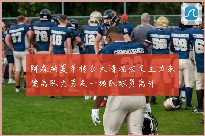 阿森纳夏季转会大清洗女足主力米德离队无男足一线队球员离开