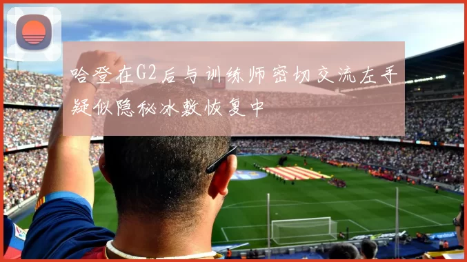 哈登在G2后与训练师密切交流左手疑似隐秘冰敷恢复中