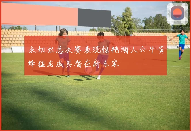 米切尔总决赛表现惊艳湖人公牛黄蜂猛龙成其潜在新东家