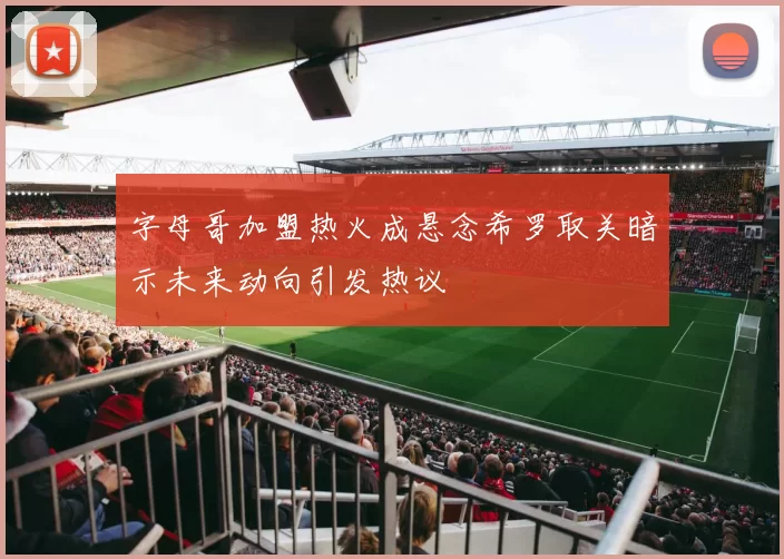 字母哥加盟热火成悬念希罗取关暗示未来动向引发热议