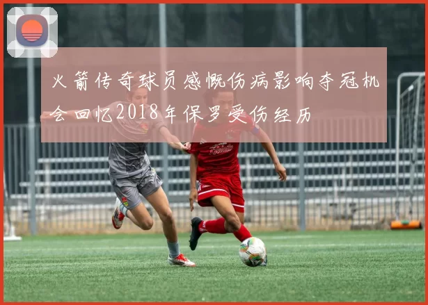 火箭传奇球员感慨伤病影响夺冠机会回忆2018年保罗受伤经历