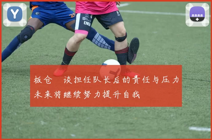 板仓滉谈担任队长后的责任与压力未来将继续努力提升自我