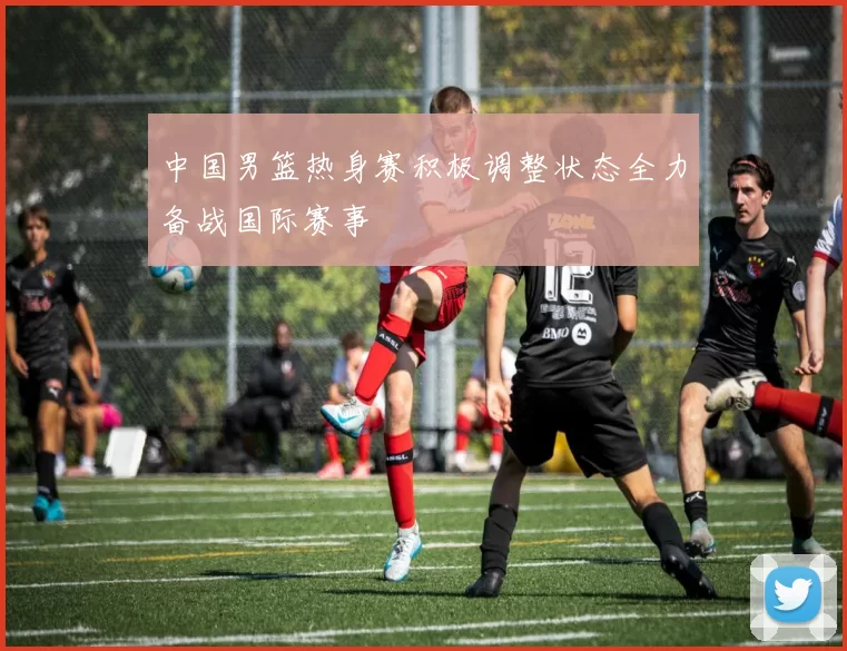 中国男篮热身赛积极调整状态全力备战国际赛事