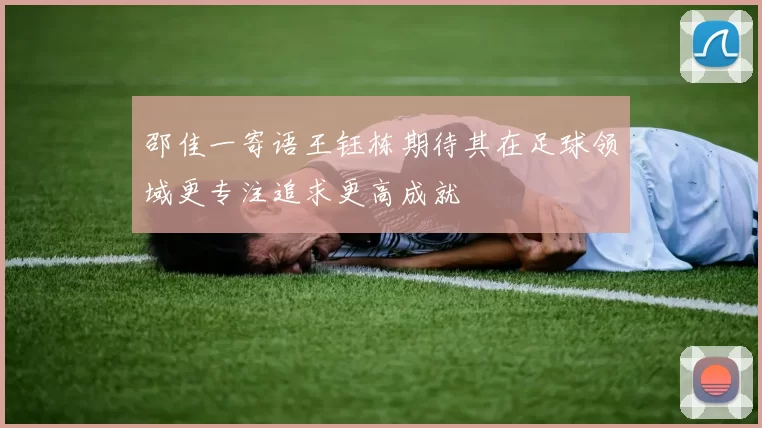 邵佳一寄语王钰栋期待其在足球领域更专注追求更高成就