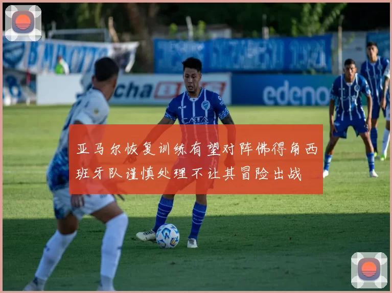 亚马尔恢复训练有望对阵佛得角西班牙队谨慎处理不让其冒险出战