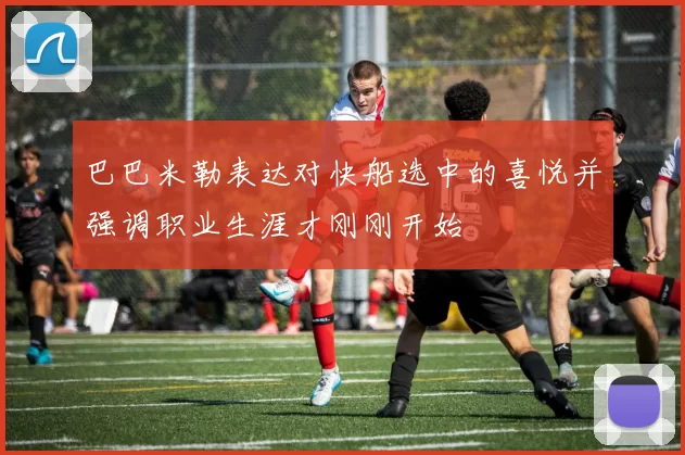 巴巴米勒表达对快船选中的喜悦并强调职业生涯才刚刚开始