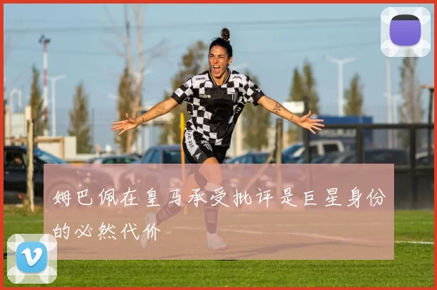 姆巴佩在皇马承受批评是巨星身份的必然代价