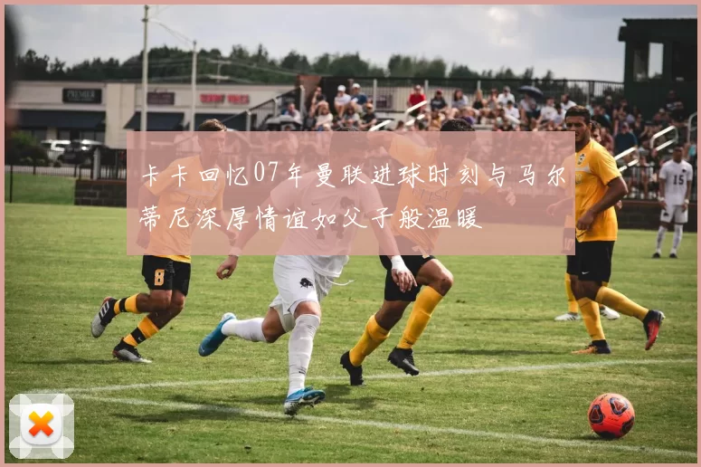 卡卡回忆07年曼联进球时刻与马尔蒂尼深厚情谊如父子般温暖