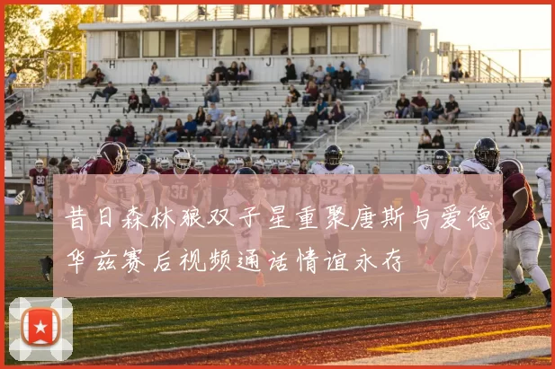 昔日森林狼双子星重聚唐斯与爱德华兹赛后视频通话情谊永存