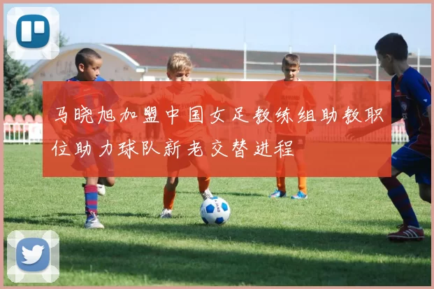 马晓旭加盟中国女足教练组助教职位助力球队新老交替进程