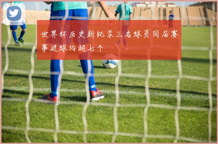 世界杯历史新纪录三名球员同届赛事进球均超七个