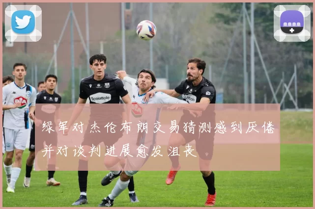 绿军对杰伦布朗交易猜测感到厌倦并对谈判进展愈发沮丧